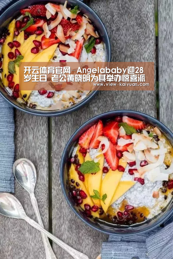 开云体育官网-Angelababy迎28岁生日 老公黄晓明为其举办惊喜派对